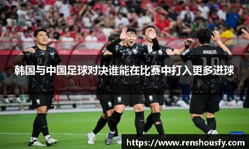 韩国与中国足球对决谁能在比赛中打入更多进球